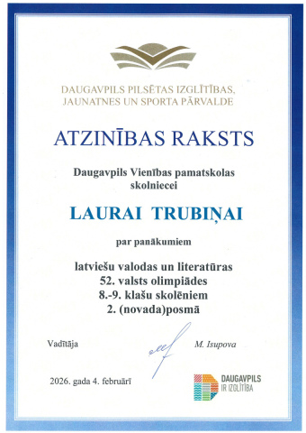Daugavpils pilsētas izglītības, jaunatnes un sporta pārvalde Atzinības raksts Daugavpils Vienības pamatskolas skolnicei Laurai Trubiņai par panākumiem latviešu valodas un literatūras 52. valsts olimpiādes 8.-9. klašu skolēniem 2. (novada) posmā