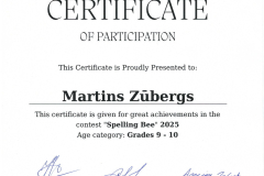 Certificate of participation this certificate is proudly presented to: Martins Zūbergs This certificate is given for great achievments in the contest "Spelling Bee" 2025 Age category: Grade 9 - 10 Certificate of participation this certificate is proudly presented to: Martins Zūbergs This certificate is given for great achievments in the contest "Spelling Bee" 2025 Age category: Grade 9 - 10