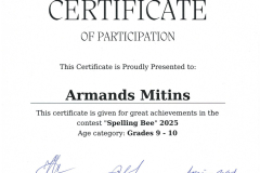 Certificate of participation this certificate is proudly presented to: Armands Mitins This certificate is given for great achievments in the contest "Spelling Bee" 2025 Age category: Grade 9 - 10 Certificate of participation this certificate is proudly presented to: Armands Mitins This certificate is given for great achievments in the contest "Spelling Bee" 2025 Age category: Grade 9 - 10