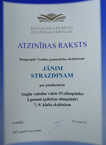 Daugavpils Izglītības pārvalde Atzinības raksts Daugavpils Vienības pamatskolas skolniekam Jānim Strazdiņam par panākumiem Angļu valodas vasts 53. olimpiādes 2. posmā (pilsētas olimpiādē) 7.-9. klašu skolniekiem 2023.gada 9. novembrī