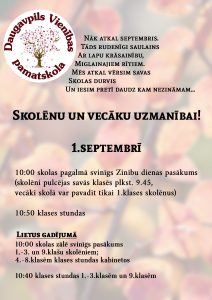 Nāk atkal septembris.
Tāds rudenīgi saulains
Ar lapu krāsainību,
Miglainajiem rītiem.
Mēs atkal vērsim savas
Skolas durvis
Un iesim pretī daudz kam nezināmam…

Skolēnu un vecāku uzmanībai!

1.septembrī

10.00 skolas pagalmā svinīgs Zinību dienas pasākums (skolēni pulcējas savās klasēs plkst. 9.45, vecāki skolā var pavadīt tikai 1.klases skolēnus)

10.50 klases stundas

Lietus gadījumā

10.00 skolas zālē svinīgs pasākums1.-3. un 9.klašu skolēniem; 4.-8.klasēm klases stundas kabinetos

10.40 klases stundas 1.-3.klasēm un 9.klasēm